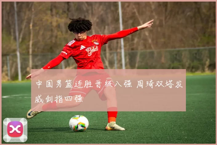 中国男篮连胜晋级八强 周琦双塔发威剑指四强