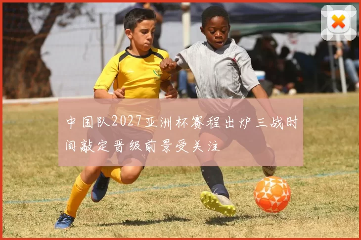 中国队2027亚洲杯赛程出炉三战时间敲定晋级前景受关注