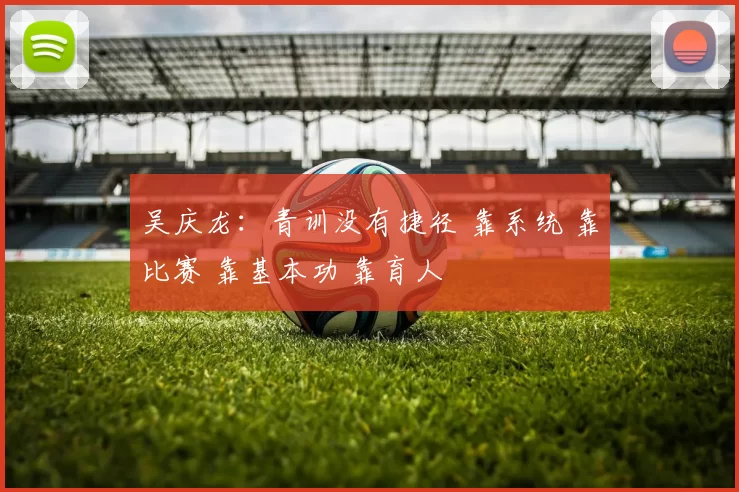 吴庆龙：青训没有捷径 靠系统 靠比赛 靠基本功 靠育人