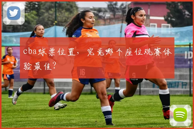 cba球票位置，究竟哪个座位观赛体验最佳？