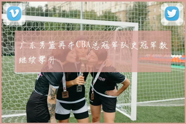 广东男篮再夺CBA总冠军队史冠军数继续攀升