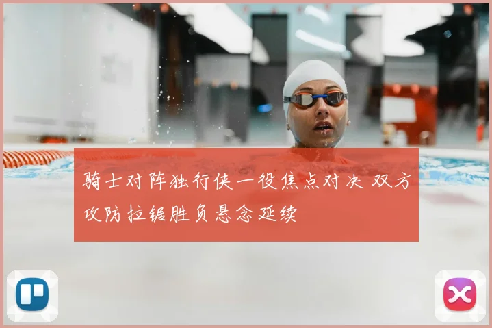 骑士对阵独行侠一役焦点对决 双方攻防拉锯胜负悬念延续
