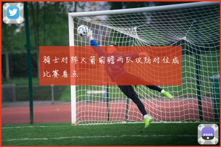 骑士对阵火箭前瞻两队攻防对位成比赛看点