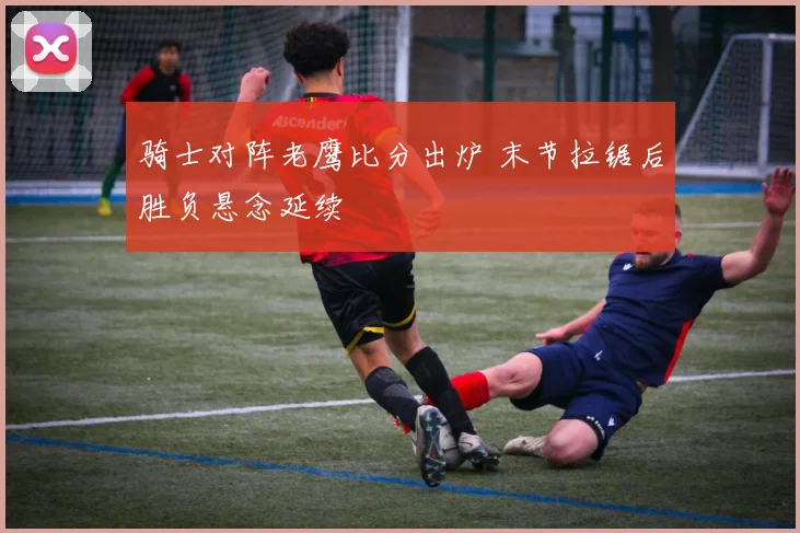 骑士对阵老鹰比分出炉 末节拉锯后胜负悬念延续