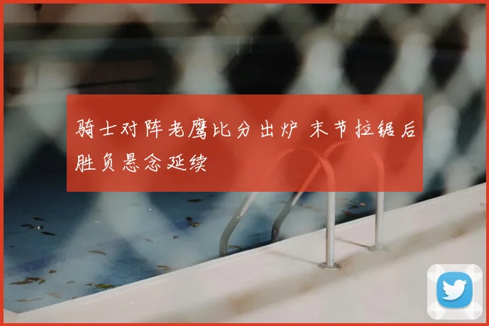 骑士对阵老鹰比分出炉 末节拉锯后胜负悬念延续