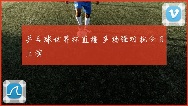 乒乓球世界杯直播 多场强对抗今日上演