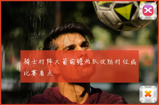骑士对阵火箭前瞻两队攻防对位成比赛看点