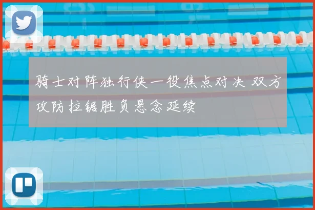 骑士对阵独行侠一役焦点对决 双方攻防拉锯胜负悬念延续
