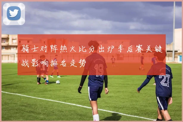骑士对阵热火比分出炉季后赛关键战影响排名走势